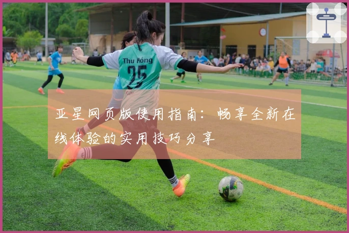 亚星网页版使用指南：畅享全新在线体验的实用技巧分享