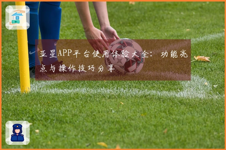 亚星APP平台使用体验大全：功能亮点与操作技巧分享