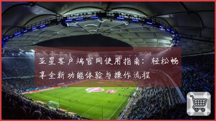 亚星客户端官网使用指南：轻松畅享全新功能体验与操作流程