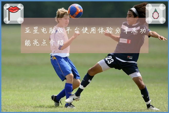 亚星电脑版平台使用体验分享及功能亮点介绍